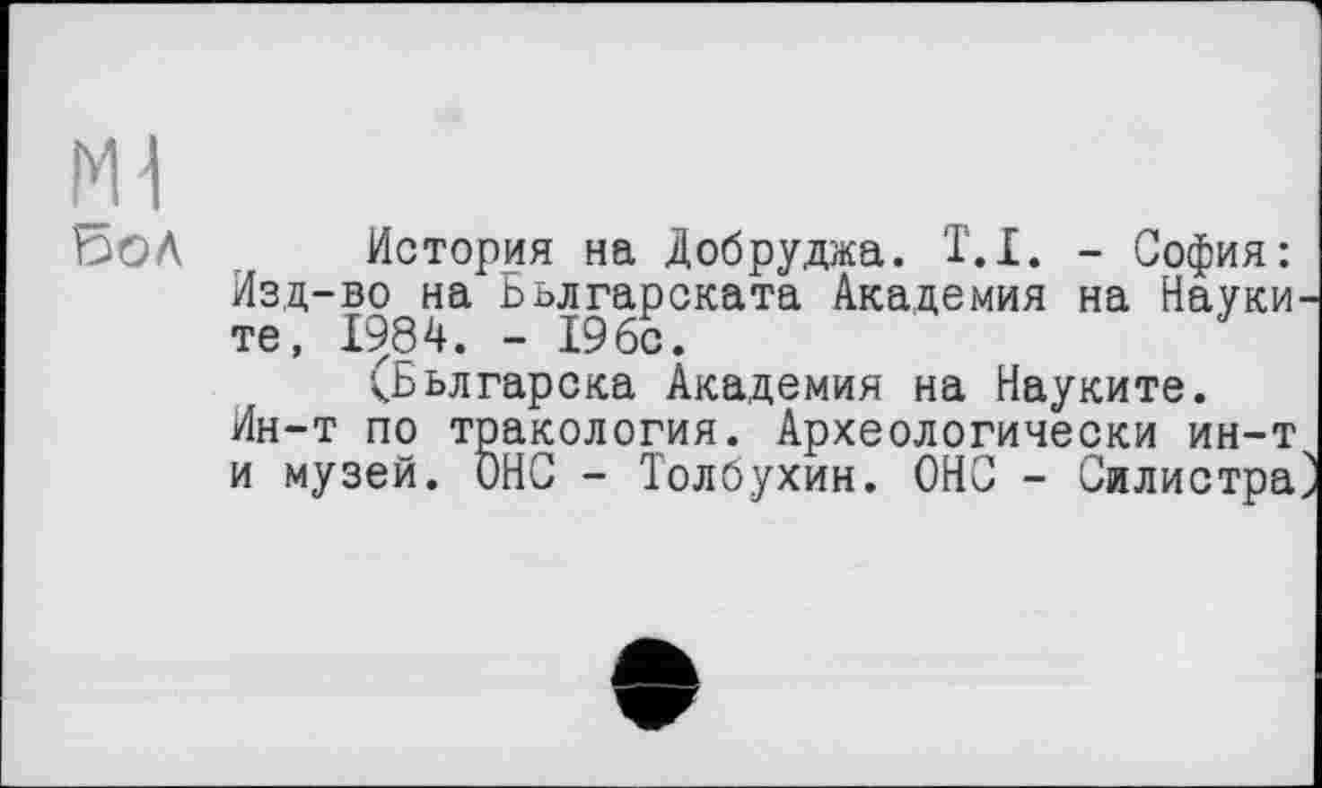 ﻿История на Добруджа. T.I. - София: Изд-во на Бьлгарската Академия на Науки те, 1984. - 19бс.
(Бьлгарска Академия на Науките. Ин-т по тракология. Археологически ин-т и музей. ОНО - Толбухин. ОНС - Силистра